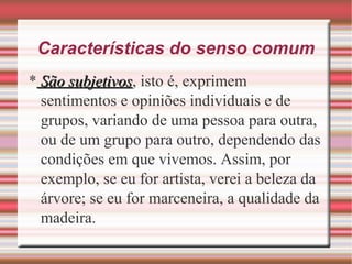 Características do senso comum
* São subjetivosSão subjetivos, isto é, exprimem
sentimentos e opiniões individuais e de
grupos, variando de uma pessoa para outra,
ou de um grupo para outro, dependendo das
condições em que vivemos. Assim, por
exemplo, se eu for artista, verei a beleza da
árvore; se eu for marceneira, a qualidade da
madeira.
 