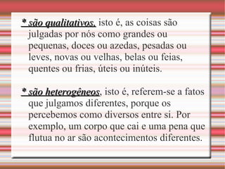 * são qualitativos,* são qualitativos, isto é, as coisas são
julgadas por nós como grandes ou
pequenas, doces ou azedas, pesadas ou
leves, novas ou velhas, belas ou feias,
quentes ou frias, úteis ou inúteis.
* são heterogêneos* são heterogêneos, isto é, referem-se a fatos
que julgamos diferentes, porque os
percebemos como diversos entre si. Por
exemplo, um corpo que cai e uma pena que
flutua no ar são acontecimentos diferentes.
 