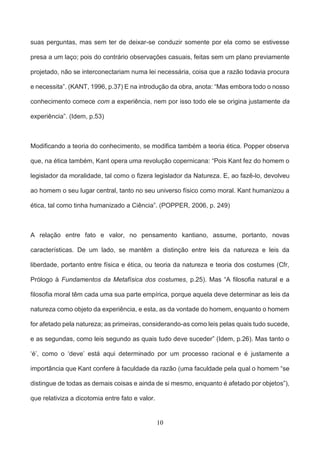 10
suas perguntas, mas sem ter de deixar-se conduzir somente por ela como se estivesse
presa a um laço; pois do contrário observações casuais, feitas sem um plano previamente
projetado, não se interconectariam numa lei necessária, coisa que a razão todavia procura
e necessita”. (KANT, 1996, p.37) E na introdução da obra, anota: “Mas embora todo o nosso
conhecimento comece com a experiência, nem por isso todo ele se origina justamente da
experiência”. (Idem, p.53)
Modificando a teoria do conhecimento, se modifica também a teoria ética. Popper observa
que, na ética também, Kant opera uma revolução copernicana: “Pois Kant fez do homem o
legislador da moralidade, tal como o fizera legislador da Natureza. E, ao fazê-lo, devolveu
ao homem o seu lugar central, tanto no seu universo físico como moral. Kant humanizou a
ética, tal como tinha humanizado a Ciência”. (POPPER, 2006, p. 249)
A relação entre fato e valor, no pensamento kantiano, assume, portanto, novas
características. De um lado, se mantêm a distinção entre leis da natureza e leis da
liberdade, portanto entre física e ética, ou teoria da natureza e teoria dos costumes (Cfr,
Prólogo à Fundamentos da Metafísica dos costumes, p.25). Mas “A filosofia natural e a
filosofia moral têm cada uma sua parte empírica, porque aquela deve determinar as leis da
natureza como objeto da experiência, e esta, as da vontade do homem, enquanto o homem
for afetado pela natureza; as primeiras, considerando-as como leis pelas quais tudo sucede,
e as segundas, como leis segundo as quais tudo deve suceder” (Idem, p.26). Mas tanto o
‘é’, como o ‘deve’ está aqui determinado por um processo racional e é justamente a
importância que Kant confere à faculdade da razão (uma faculdade pela qual o homem “se
distingue de todas as demais coisas e ainda de si mesmo, enquanto é afetado por objetos”),
que relativiza a dicotomia entre fato e valor.
 