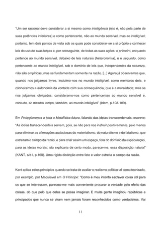 11
“Um ser racional deve considerar a si mesmo como inteligência (isto é, não pela parte de
suas potências inferiores) e como pertencente, não ao mundo sensível, mas ao inteligível;
portanto, tem dois pontos de vista sob os quais pode considerar-se a si próprio e conhecer
leis do uso de suas forças e, por conseguinte, de todas as suas ações: o primeiro, enquanto
pertence ao mundo sensível, debaixo de leis naturais (heteronomia), e o segundo, como
pertencente ao mundo inteligível, sob o domínio de leis que, independentes da natureza,
não são empíricas, mas se fundamentam somente na razão. [...] Agora já observamos que,
quando nos julgamos livres, incluímo-nos no mundo inteligível, como membros dele, e
conhecemos a autonomia da vontade com sua consequência, que é a moralidade; mas se
nos julgamos obrigados, consideramo-nos como pertencentes ao mundo sensível e,
contudo, ao mesmo tempo, também, ao mundo inteligível” (Idem, p.108-109).
Em Prolegómenos a toda a Metafísica futura, falando das ideias transcendentais, escreve:
“As ideias transcendentais servem, pois, se não para nos instruir positivamente, pelo menos
para eliminar as afirmações audaciosas do materialismo, do naturalismo e do fatalismo, que
estreitam o campo da razão, e para criar assim um espaço, fora do domínio da especulação,
para as ideias morais; isto explicaria de certo modo, parece-me, essa disposição natural”
(KANT, s/d1, p.160). Uma rígida distinção entre fato e valor estreita o campo da razão.
Kant aplica estes princípios quando se trata de avaliar o realismo político tal como teorizado,
por exemplo, por Maquiavel em O Príncipe: “Como é meu intento escrever coisa útil para
os que se interessam, pareceu-me mais conveniente procurar a verdade pelo efeito das
coisas, do que pelo que delas se possa imaginar. E muita gente imaginou repúblicas e
principados que nunca se viram nem jamais foram reconhecidos como verdadeiros. Vai
 