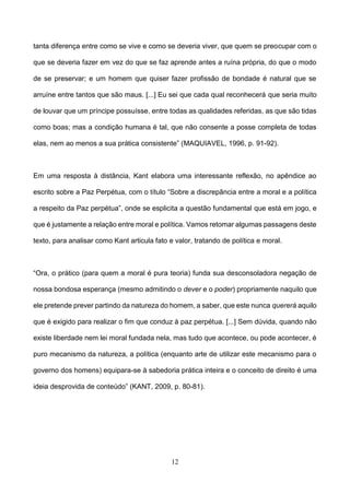 12
tanta diferença entre como se vive e como se deveria viver, que quem se preocupar com o
que se deveria fazer em vez do que se faz aprende antes a ruína própria, do que o modo
de se preservar; e um homem que quiser fazer profissão de bondade é natural que se
arruíne entre tantos que são maus. [...] Eu sei que cada qual reconhecerá que seria muito
de louvar que um príncipe possuísse, entre todas as qualidades referidas, as que são tidas
como boas; mas a condição humana é tal, que não consente a posse completa de todas
elas, nem ao menos a sua prática consistente” (MAQUIAVEL, 1996, p. 91-92).
Em uma resposta à distância, Kant elabora uma interessante reflexão, no apêndice ao
escrito sobre a Paz Perpétua, com o título “Sobre a discrepância entre a moral e a política
a respeito da Paz perpétua”, onde se esplicita a questão fundamental que está em jogo, e
que é justamente a relação entre moral e política. Vamos retomar algumas passagens deste
texto, para analisar como Kant articula fato e valor, tratando de política e moral.
“Ora, o prático (para quem a moral é pura teoria) funda sua desconsoladora negação de
nossa bondosa esperança (mesmo admitindo o dever e o poder) propriamente naquilo que
ele pretende prever partindo da natureza do homem, a saber, que este nunca quererá aquilo
que é exigido para realizar o fim que conduz à paz perpétua. [...] Sem dúvida, quando não
existe liberdade nem lei moral fundada nela, mas tudo que acontece, ou pode acontecer, é
puro mecanismo da natureza, a política (enquanto arte de utilizar este mecanismo para o
governo dos homens) equipara-se à sabedoria prática inteira e o conceito de direito é uma
ideia desprovida de conteúdo” (KANT, 2009, p. 80-81).
 
