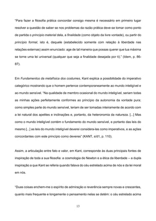13
“Para fazer a filosofia prática concordar consigo mesma é necessário em primeiro lugar
resolver a questão de saber se nos problemas da razão prática deve-se tomar como ponto
de partida o princípio material dela, a finalidade (como objeto da livre vontade), ou partir do
princípio formal, isto é, daquele (estabelecido somente com relação à liberdade nas
relações externas) assim enunciado: age de tal maneira que possas querer que tua máxima
se torne uma lei universal (qualquer que seja a finalidade desejada por ti).” (Idem, p. 86-
87).
Em Fundamentos da metafísica dos costumes, Kant explica a possibilidade do imperativo
categórico mostrando que o homem pertence contemporaneamente ao mundo inteligível e
ao mundo sensível. “Na qualidade de membro ocasional do mundo inteligível, seriam todas
as minhas ações perfeitamente conformes ao princípio da autonomia da vontade pura;
como simples parte do mundo sensível, teriam de ser tomadas inteiramente de acordo com
a lei natural dos apetites e inclinações e, portanto, da heteronomia da natureza. [...] Mas
como o mundo inteligível contém o fundamento do mundo sensível, e portanto das leis do
mesmo [...] as leis do mundo inteligível deverei considera-las como imperativos, e as ações
concordantes com este princípio como deveres” (KANT, s/d1, p. 110).
Assim, a articulação entre fato e valor, em Kant, corresponde às duas principais fontes de
inspiração de toda a sua filosofia: a cosmologia de Newton e a ética da liberdade – a dupla
inspiração a que Kant se referia quando falava do céu estrelado acima de nós e da lei moral
em nós.
“Duas coisas enchem-me o espírito de admiração e reverência sempre novas e crescentes,
quanto mais frequente e longamente o pensamento nelas se detém: o céu estrelado acima
 