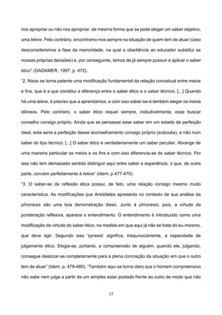15
nos apropriar ou não nos apropriar, da mesma forma que se pode eleger um saber objetivo,
uma tekne. Pelo contrário, encontramo-nos sempre na situação de quem tem de atuar (caso
desconsideremos a fase da menoridade, na qual a obediência ao educador substitui as
nossas próprias decisões) e, por conseguinte, temos de já sempre possuir e aplicar o saber
ético” (GADAMER, 1997, p. 472).
“2. Nisso se torna patente uma modificação fundamental da relação conceitual entre meios
e fins, que é a que constitui a diferença entre o saber ético e o saber técnico. [...] Quando
há uma tekne, é preciso que a aprendamos, e com isso saber-se-á também eleger os meios
idôneos. Pelo contrário, o saber ético requer sempre, ineludivelmente, esse buscar
conselho consigo próprio. Ainda que se pensasse esse saber em um estado de perfeição
ideal, esta seria a perfeição desse aconselhamento consigo próprio (euboulia), e não num
saber do tipo técnico. [...] O saber ético é verdadeiramente um saber peculiar. Abrange de
uma maneira particular os meios e os fins e com isso diferencia-se do saber técnico. Por
isso não tem demasiado sentido distinguir aqui entre saber e experiência, o que, de outra
parte, convém perfeitamente à tekne” (Idem, p.477-479).
“3. O saber-se da reflexão ética possui, de fato, uma relação consigo mesmo muito
característica. As modificações que Aristóteles apresenta no contexto de sua análise da
phronesis são uma boa demonstração disso. Junto à phronesis, pois, a virtude da
ponderação reflexiva, aparece o entendimento. O entendimento é introduzido como uma
modificação da virtude do saber ético, na medida em que aqui já não se trata do eu-mesmo,
que deve agir. Segundo isso ‘synesis’ significa, inequivocamente, a capacidade de
julgamento ético. Elogia-se, portanto, a compreensão de alguém, quando ele, julgando,
consegue deslocar-se completamente para a plena concreção da situação em que o outro
tem de atuar” (Idem, p. 479-480). “Também aqui se torna claro que o homem compreensivo
não sabe nem julga a partir de um simples estar postado frente ao outro de modo que não
 