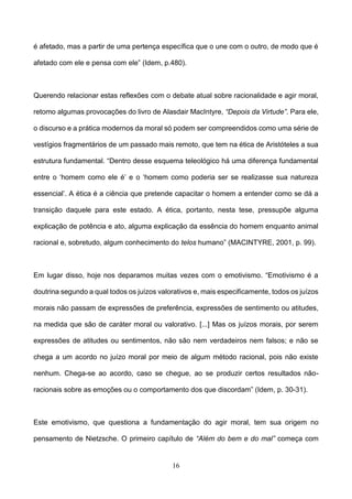 16
é afetado, mas a partir de uma pertença específica que o une com o outro, de modo que é
afetado com ele e pensa com ele” (Idem, p.480).
Querendo relacionar estas reflexões com o debate atual sobre racionalidade e agir moral,
retomo algumas provocações do livro de Alasdair MacIntyre, “Depois da Virtude”. Para ele,
o discurso e a prática modernos da moral só podem ser compreendidos como uma série de
vestígios fragmentários de um passado mais remoto, que tem na ética de Aristóteles a sua
estrutura fundamental. “Dentro desse esquema teleológico há uma diferença fundamental
entre o ‘homem como ele é’ e o ‘homem como poderia ser se realizasse sua natureza
essencial’. A ética é a ciência que pretende capacitar o homem a entender como se dá a
transição daquele para este estado. A ética, portanto, nesta tese, pressupõe alguma
explicação de potência e ato, alguma explicação da essência do homem enquanto animal
racional e, sobretudo, algum conhecimento do telos humano” (MACINTYRE, 2001, p. 99).
Em lugar disso, hoje nos deparamos muitas vezes com o emotivismo. “Emotivismo é a
doutrina segundo a qual todos os juízos valorativos e, mais especificamente, todos os juízos
morais não passam de expressões de preferência, expressões de sentimento ou atitudes,
na medida que são de caráter moral ou valorativo. [...] Mas os juízos morais, por serem
expressões de atitudes ou sentimentos, não são nem verdadeiros nem falsos; e não se
chega a um acordo no juízo moral por meio de algum método racional, pois não existe
nenhum. Chega-se ao acordo, caso se chegue, ao se produzir certos resultados não-
racionais sobre as emoções ou o comportamento dos que discordam” (Idem, p. 30-31).
Este emotivismo, que questiona a fundamentação do agir moral, tem sua origem no
pensamento de Nietzsche. O primeiro capítulo de “Além do bem e do mal” começa com
 