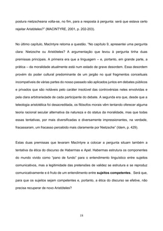 18
postura nietzscheana volta-se, no fim, para a resposta à pergunta: será que estava certo
rejeitar Aristóteles?” (MACINTYRE, 2001, p. 202-203).
No último capítulo, MacIntyre retoma a questão. “No capítulo 9, apresentei uma pergunta
clara: Nietzsche ou Aristóteles? A argumentação que levou à pergunta tinha duas
premissas principais. A primeira era que a linguagem – e, portanto, em grande parte, a
prática – da moralidade atualmente está num estado de grave desordem. Essa desordem
provém do poder cultural predominante de um jargão no qual fragmentos conceituais
incompatíveis de várias partes do nosso passado são aplicados juntos em debates públicos
e privados que são notáveis pelo caráter insolúvel das controvérsias neles envolvidas e
pela clara arbitrariedade de cada participante do debate. A segunda era que, desde que a
teleologia aristotélica foi desacreditada, os filósofos morais vêm tentando oferecer alguma
teoria racional secular alternativa da natureza e do status da moralidade, mas que todas
essas tentativas, por mais diversificadas e diversamente impressionantes, na verdade,
fracassaram, um fracasso percebido mais claramente por Nietzsche” (Idem, p. 429).
Estas duas premissas que levaram MacIntyre a colocar a pergunta situam também a
tentativa da ética do discurso de Habermas e Apel. Habermas estrutura os componentes
do mundo vivido como “pano de fundo” para o entendimento linguístico entre sujeitos
comunicativos, mas a legitimidade das pretensões de validez se estrutura e se reproduz
comunicativamente e é fruto de um entendimento entre sujeitos competentes. Será que,
para que os sujeitos sejam competentes e, portanto, a ética do discurso se efetive, não
precisa recuperar de novo Aristóteles?
 