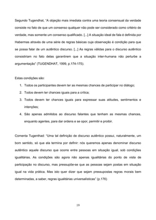 19
Segundo Tugendhat, “A objeção mais imediata contra uma teoria consensual da verdade
consiste no fato de que um consenso qualquer não pode ser considerado como critério de
verdade, mas somente um consenso qualificado. [...] A situação ideal de fala é definida por
Habermas através de uma série de regras básicas cuja observação é condição para que
se possa falar de um autêntico discurso. [...] As regras válidas para o discurso autêntico
consistiriam no fato delas garantirem que a situação inter-humana não perturbe a
argumentação” (TUGENDHAT, 1999, p.174-175).
Estas condições são:
1. Todos os participantes devem ter as mesmas chances de participar no diálogo;
2. Todos devem ter chances iguais para a crítica;
3. Todos devem ter chances iguais para expressar suas atitudes, sentimentos e
intenções;
4. São apenas admitidos ao discurso falantes que tenham as mesmas chances,
enquanto agentes, para dar ordens e se opor, permitir e proibir.
Comenta Tugenthad: “Uma tal definição de discurso autêntico possui, naturalmente, um
bom sentido, só que ela termina por definir: nós queremos apenas denominar discurso
autêntico aquele discurso que ocorre entre pessoas em situação igual, sob condições
igualitárias. As condições são agora não apenas igualitárias do ponto de vista de
participação no discurso, mas pressupõe-se que as pessoas sejam postas em situação
igual na vida prática. Mas isto quer dizer que sejam pressupostas regras morais bem
determinadas, a saber, regras igualitárias universalísticas” (p.176)
 