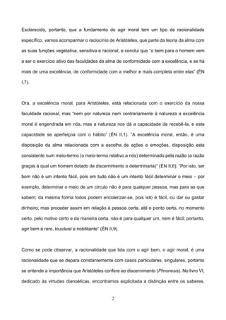 2
Esclarecido, portanto, que a fundamento do agir moral tem um tipo de racionalidade
específico, vamos acompanhar o raciocínio de Aristóteles, que parte da teoria da alma com
as suas funções vegetativa, sensitiva e racional, e conclui que “o bem para o homem vem
a ser o exercício ativo das faculdades da alma de conformidade com a excelência, e se há
mais de uma excelência, de conformidade com a melhor e mais completa entre elas” (ÉN
I,7).
Ora, a excelência moral, para Aristóteles, está relacionada com o exercício da nossa
faculdade racional, mas “nem por natureza nem contrariamente à natureza a excelência
moral é engendrada em nós, mas a natureza nos dá a capacidade de recebê-la, e esta
capacidade se aperfeiçoa com o hábito” (ÉN II,1). “A excelência moral, então, é uma
disposição da alma relacionada com a escolha de ações e emoções, disposição esta
consistente num meio-termo (o meio-termo relativo a nós) determinado pela razão (a razão
graças à qual um homem dotado de discernimento o determinaria)” (ÉN II,6). “Por isto, ser
bom não é um intento fácil, pois em tudo não é um intento fácil determinar o meio – por
exemplo, determinar o meio de um circulo não é para qualquer pessoa, mas para as que
sabem; da mesma forma todos podem encolerizar-se, pois isto é fácil, ou dar ou gastar
dinheiro; mas proceder assim em relação à pessoa certa, até o ponto certo, no momento
certo, pelo motivo certo e da maneira certa, não é para qualquer um, nem é fácil; portanto,
agir bem é raro, louvável e nobilitante” (ÉN II,9).
Como se pode observar, a racionalidade que lida com o agir bem, o agir moral, é uma
racionalidade que se depara constantemente com casos particulares, singulares, portanto
se entende a importância que Aristóteles confere ao discernimento (Phronesis). No livro VI,
dedicado às virtudes dianoéticas, encontramos explicitada a distinção entre os saberes.
 