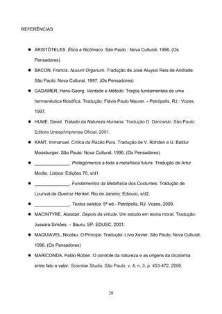 20
REFERÊNCIAS
 ARISTÒTELES. Ética a Nicômaco. São Paulo : Nova Cultural, 1996. (Os
Pensadores)
 BACON, Francis. Nuvum Organum. Tradução de José Aluysio Reis de Andrade.
São Paulo: Nova Cultural, 1997. (Os Pensadores)
 GADAMER, Hans-Georg. Verdade e Método. Traços fundamentais de uma
hermenêutica filosófica. Tradução: Flávio Paulo Meurer. - Petrópolis, RJ : Vozes,
1997.
 HUME, David. Tratado da Natureza Humana. Tradução D. Danowski. São Paulo:
Editora Unesp/Imprensa Oficial, 2001.
 KANT, Immanuel. Crítica da Razão Pura. Tradução de V. Rohden e U. Baldur
Moosburger. São Paulo: Nova Cultural, 1996. (Os Pensadores)
 ______________. Prolegómenos a toda a metafísica futura. Tradução de Artur
Morão. Lisboa: Edições 70, s/d1.
 ______________. Fundamentos da Metafísica dos Costumes. Tradução de
Lourival de Queiroz Henkel. Rio de Janeiro: Ediouro, s/d2.
 ______________. Textos seletos. 5ª ed.- Petrópolis, RJ: Vozes, 2009.
 MACINTYRE, Alasdair. Depois da virtude. Um estudo em teoria moral. Tradução:
Jussara Simões. – Bauru, SP: EDUSC, 2001.
 MAQUIAVEL, Nicolau. O Príncipe. Tradução: Lívio Xavier. São Paulo: Nova Cultural,
1996. (Os Pensadores)
 MARICONDA, Pablo Rúben. O controle da natureza e as origens da dicotomia
entre fato e valor. Scientiæ Studia, São Paulo, v. 4, n. 3, p. 453-472, 2006.
 