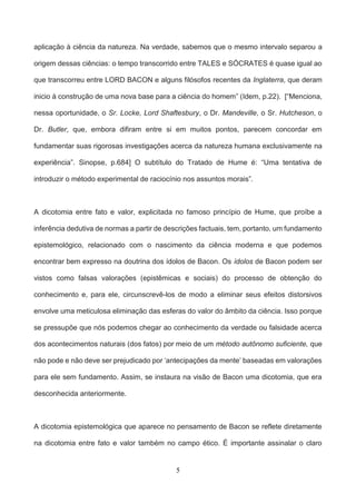 5
aplicação à ciência da natureza. Na verdade, sabemos que o mesmo intervalo separou a
origem dessas ciências: o tempo transcorrido entre TALES e SÓCRATES é quase igual ao
que transcorreu entre LORD BACON e alguns filósofos recentes da Inglaterra, que deram
inicio à construção de uma nova base para a ciência do homem” (Idem, p.22). [“Menciona,
nessa oportunidade, o Sr. Locke, Lord Shaftesbury, o Dr. Mandeville, o Sr. Hutcheson, o
Dr. Butler, que, embora difiram entre si em muitos pontos, parecem concordar em
fundamentar suas rigorosas investigações acerca da natureza humana exclusivamente na
experiência”. Sinopse, p.684] O subtítulo do Tratado de Hume é: “Uma tentativa de
introduzir o método experimental de raciocínio nos assuntos morais”.
A dicotomia entre fato e valor, explicitada no famoso princípio de Hume, que proíbe a
inferência dedutiva de normas a partir de descrições factuais, tem, portanto, um fundamento
epistemológico, relacionado com o nascimento da ciência moderna e que podemos
encontrar bem expresso na doutrina dos ídolos de Bacon. Os ídolos de Bacon podem ser
vistos como falsas valorações (epistêmicas e sociais) do processo de obtenção do
conhecimento e, para ele, circunscrevê-los de modo a eliminar seus efeitos distorsivos
envolve uma meticulosa eliminação das esferas do valor do âmbito da ciência. Isso porque
se pressupõe que nós podemos chegar ao conhecimento da verdade ou falsidade acerca
dos acontecimentos naturais (dos fatos) por meio de um método autônomo suficiente, que
não pode e não deve ser prejudicado por ‘antecipações da mente’ baseadas em valorações
para ele sem fundamento. Assim, se instaura na visão de Bacon uma dicotomia, que era
desconhecida anteriormente.
A dicotomia epistemológica que aparece no pensamento de Bacon se reflete diretamente
na dicotomia entre fato e valor também no campo ético. É importante assinalar o claro
 