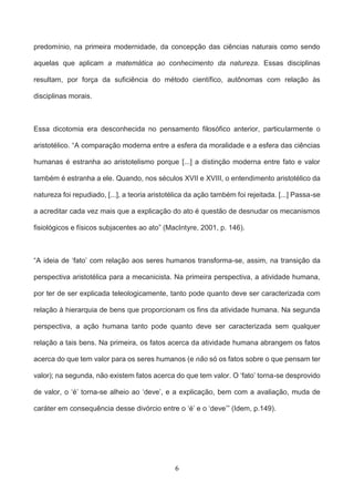 6
predomínio, na primeira modernidade, da concepção das ciências naturais como sendo
aquelas que aplicam a matemática ao conhecimento da natureza. Essas disciplinas
resultam, por força da suficiência do método científico, autônomas com relação às
disciplinas morais.
Essa dicotomia era desconhecida no pensamento filosófico anterior, particularmente o
aristotélico. “A comparação moderna entre a esfera da moralidade e a esfera das ciências
humanas é estranha ao aristotelismo porque [...] a distinção moderna entre fato e valor
também é estranha a ele. Quando, nos séculos XVII e XVIII, o entendimento aristotélico da
natureza foi repudiado, [...], a teoria aristotélica da ação também foi rejeitada. [...] Passa-se
a acreditar cada vez mais que a explicação do ato é questão de desnudar os mecanismos
fisiológicos e físicos subjacentes ao ato” (MacIntyre, 2001, p. 146).
“A ideia de ‘fato’ com relação aos seres humanos transforma-se, assim, na transição da
perspectiva aristotélica para a mecanicista. Na primeira perspectiva, a atividade humana,
por ter de ser explicada teleologicamente, tanto pode quanto deve ser caracterizada com
relação à hierarquia de bens que proporcionam os fins da atividade humana. Na segunda
perspectiva, a ação humana tanto pode quanto deve ser caracterizada sem qualquer
relação a tais bens. Na primeira, os fatos acerca da atividade humana abrangem os fatos
acerca do que tem valor para os seres humanos (e não só os fatos sobre o que pensam ter
valor); na segunda, não existem fatos acerca do que tem valor. O ‘fato’ torna-se desprovido
de valor, o ‘é’ torna-se alheio ao ‘deve’, e a explicação, bem com a avaliação, muda de
caráter em consequência desse divórcio entre o ‘é’ e o ‘deve’” (Idem, p.149).
 