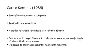 Carr e Kemmis (1986)
• Educação é um processo complexo
• Realidade fluída e reflexa
• A prática não pode ser reduzida ao controle técnico
• Conhecimento do professor não pode ser visto como um conjunto de
técnicas/ kit de ferramentas
• Utilização de critérios resultantes do mesmo processo
 