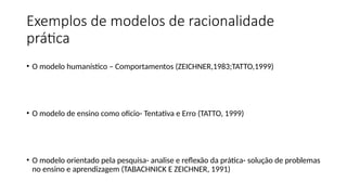 Exemplos de modelos de racionalidade
prática
• O modelo humanístico – Comportamentos (ZEICHNER,1983;TATTO,1999)
• O modelo de ensino como oficio- Tentativa e Erro (TATTO, 1999)
• O modelo orientado pela pesquisa- analise e reflexão da prática- solução de problemas
no ensino e aprendizagem (TABACHNICK E ZEICHNER, 1991)
 