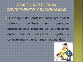  El enfoque del profesor como profesional
reflexivo conlleva un particular
posicionamiento respecto de las relaciones
entre práctica educativa, sujeto y
conocimiento y, por lo tanto, racionalidad.
 
