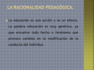  La educación es una acción y es un efecto.
La palabra educación es muy genérica, ya
que envuelve todo hecho o fenómeno que
provoca cambios en la modificación de la
conducta del individuo.
 