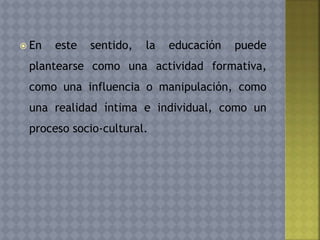  En este sentido, la educación puede
plantearse como una actividad formativa,
como una influencia o manipulación, como
una realidad íntima e individual, como un
proceso socio-cultural.
 