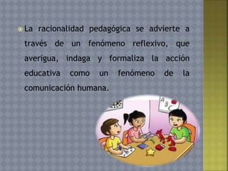  La racionalidad pedagógica se advierte a
través de un fenómeno reflexivo, que
averigua, indaga y formaliza la acción
educativa como un fenómeno de la
comunicación humana.
 