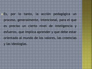  Es, por lo tanto, la acción pedagógica un
proceso, generalmente, intencional, para el que
es preciso un cierto nivel de inteligencia y
esfuerzo, que implica aprender y que debe estar
orientado al mundo de los valores, las creencias
y las ideologías.
 
