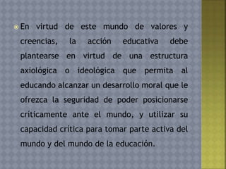  En virtud de este mundo de valores y
creencias, la acción educativa debe
plantearse en virtud de una estructura
axiológica o ideológica que permita al
educando alcanzar un desarrollo moral que le
ofrezca la seguridad de poder posicionarse
críticamente ante el mundo, y utilizar su
capacidad crítica para tomar parte activa del
mundo y del mundo de la educación.
 