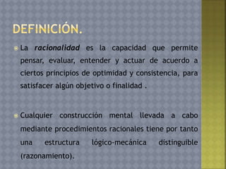  La racionalidad es la capacidad que permite
pensar, evaluar, entender y actuar de acuerdo a
ciertos principios de optimidad y consistencia, para
satisfacer algún objetivo o finalidad .
 Cualquier construcción mental llevada a cabo
mediante procedimientos racionales tiene por tanto
una estructura lógico-mecánica distinguible
(razonamiento).
 