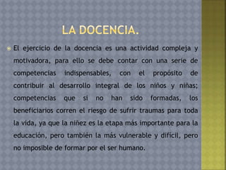  El ejercicio de la docencia es una actividad compleja y
motivadora, para ello se debe contar con una serie de
competencias indispensables, con el propósito de
contribuir al desarrollo integral de los niños y niñas;
competencias que si no han sido formadas, los
beneficiarios corren el riesgo de sufrir traumas para toda
la vida, ya que la niñez es la etapa más importante para la
educación, pero también la más vulnerable y difícil, pero
no imposible de formar por el ser humano.
 