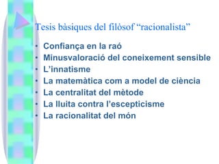 Tesis bàsiques del filòsof “racionalista” Confiança en la raó Minusvaloració del coneixement sensible L’innatisme La matemàtica com a model de ciència La centralitat del mètode La lluita contra l’escepticisme La racionalitat del món 