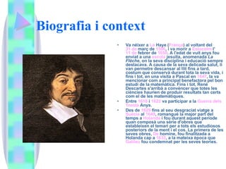Biografia i context   Va néixer a  La  Haye  ( França ) al voltant del  31 de  març  de  1596 , i va morir a  Estocolm  l' 11 de  febrer  de  1650 . A l'edat de vuit anys fou enviat a una  escola   jesuïta , anomenada  La Flèche , on la seva disciplina i educació sempre destacava. A causa de la seva delicada salut, li van permetre descansar al llit fins a tard, costum que conservà durant tota la seva vida, i fins i tot, en una visita a Pascal en  1647 , la va mencionar com a principal benefactora pel bon estudi de la matemàtica. Fins i tot, René Descartes s'arribà a convèncer que totes les ciències haurien de produir resultats tan certs com el de les matemàtiques. Entre  1618  i  1622  va participar a la  Guerra  dels   Trenta   Anys . Des de  1629  fins al seu desgraciat viatge a  Suècia  al  1649 , romangué la major part del temps a  Holanda  i fou durant aquest període quan composà una sèrie d'obres que estableixen el temari per a tots els estudiosos posteriors de la ment i el cos. La primera de les seves obres,  De  homine , fou finalitzada a Holanda cap a  1633 , a la mateixa època que  Galileu  fou condemnat per les seves teories. 