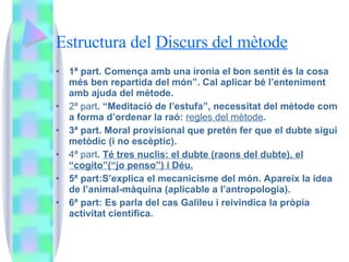 Estructura del  Discurs del mètode 1ª part. Comença amb una ironia el bon sentit és la cosa més ben repartida del món”. Cal aplicar bé l’enteniment amb ajuda del mètode. 2ª part . “Meditació de l’estufa”, necessitat del mètode com a forma d’ordenar la raó:  regles del mètode . 3ª part. Moral provisional que pretén fer que el dubte sigui metòdic (i no escèptic). 4ª part .  Té tres nuclis: el dubte (raons del dubte), el “cogito”(“jo penso”) i Déu. 5ª part:S’explica el mecanicisme del món. Apareix la idea de l’animal-màquina (aplicable a l’antropologia). 6ª part: Es parla del cas Galileu i reivindica la pròpia activitat científica. 