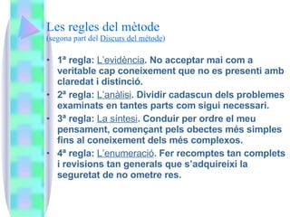 Les regles del mètode (segona part del  Discurs del mètode ) 1ª regla:  L’evidència . No acceptar mai com a veritable cap coneixement que no es presenti amb claredat i distinció.  2ª regla:  L’anàlisi . Dividir cadascun dels problemes examinats en tantes parts com sigui necessari. 3ª regla:  La síntesi . Conduir per ordre el meu pensament, començant pels obectes més simples fins al coneixement dels més complexos. 4ª regla:  L’enumeració . Fer recomptes tan complets i revisions tan generals que s’adquireixi la seguretat de no ometre res. 