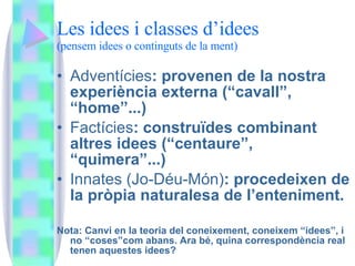 Les idees i classes d’idees (pensem idees o continguts de la ment) Adventícies : provenen de la nostra experiència externa (“cavall”, “home”...) Factícies : construïdes combinant altres idees (“centaure”, “quimera”...) Innates (Jo-Déu-Món) : procedeixen de la pròpia naturalesa de l’enteniment. Nota: Canvi en la teoria del coneixement, coneixem “idees”, i no “coses”com abans. Ara bé, quina correspondència real tenen aquestes idees? 