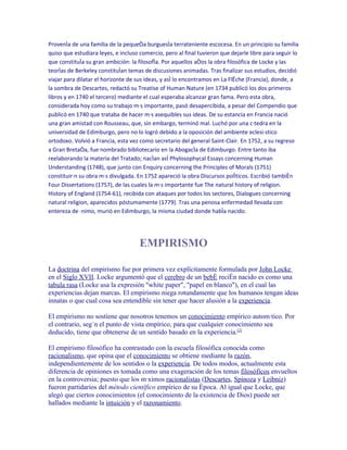 Provenía de una familia de la pequeña burguesía terrateniente escocesa. En un principio su familia
quiso que estudiara leyes, e incluso comercio, pero al final tuvieron que dejarle libre para seguir lo
que constituía su gran ambición: la filosofía. Por aquellos años la obra filosófica de Locke y las
teorías de Berkeley constituían temas de discusiones animadas. Tras finalizar sus estudios, decidió
viajar para dilatar el horizonte de sus ideas, y así lo encontramos en La Flèche (Francia), donde, a
la sombra de Descartes, redactó su Treatise of Human Nature (en 1734 publicó los dos primeros
libros y en 1740 el tercero) mediante el cual esperaba alcanzar gran fama. Pero esta obra,
considerada hoy como su trabajo más importante, pasó desapercibida, a pesar del Compendio que
publicó en 1740 que trataba de hacer más asequibles sus ideas. De su estancia en Francia nació
una gran amistad con Rousseau, que, sin embargo, terminó mal. Luchó por una cátedra en la
universidad de Edimburgo, pero no lo logró debido a la oposición del ambiente eclesiástico
ortodoxo. Volvió a Francia, esta vez como secretario del general Saint-Clair. En 1752, a su regreso
a Gran Bretaña, fue nombrado bibliotecario en la Abogacía de Edimburgo. Entre tanto iba
reelaborando la materia del Tratado; nacían así Phylosophycal Essays concerning Human
Understanding (1748), que junto con Enquiry concerning the Principles of Morals (1751)
constituirán su obra más divulgada. En 1752 apareció la obra Discursos políticos. Escribió también
Four Dissertations (1757), de las cuales la más importante fue The natural history of religion.
History of England (1754-61), recibida con ataques por todos los sectores, Dialogues concerning
natural religion, aparecidos póstumamente (1779). Tras una penosa enfermedad llevada con
entereza de ánimo, murió en Edimburgo, la misma ciudad donde había nacido.




                                     EMPIRISMO

La doctrina del empirismo fue por primera vez explícitamente formulada por John Locke
en el Siglo XVII. Locke argumentó que el cerebro de un bebé recién nacido es como una
tabula rasa (Locke usa la expresión "white paper", "papel en blanco"), en el cual las
experiencias dejan marcas. El empirismo niega rotundamente que los humanos tengan ideas
innatas o que cual cosa sea entendible sin tener que hacer alusión a la experiencia.

El empirismo no sostiene que nosotros tenemos un conocimiento empírico automático. Por
el contrario, según el punto de vista empírico, para que cualquier conocimiento sea
deducido, tiene que obtenerse de un sentido basado en la experiencia.[2]

El empirismo filosófico ha contrastado con la escuela filosófica conocida como
racionalismo, que opina que el conocimiento se obtiene mediante la razón,
independientemente de los sentidos o la experiencia. De todos modos, actualmente esta
diferencia de opiniones es tomada como una exageración de los temas filosóficos envueltos
en la controversia; puesto que los máximos racionalistas (Descartes, Spinoza y Leibniz)
fueron partidarios del método científico empírico de su época. Al igual que Locke, que
alegó que ciertos conocimientos (el conocimiento de la existencia de Dios) puede ser
hallados mediante la intuición y el razonamiento.
 