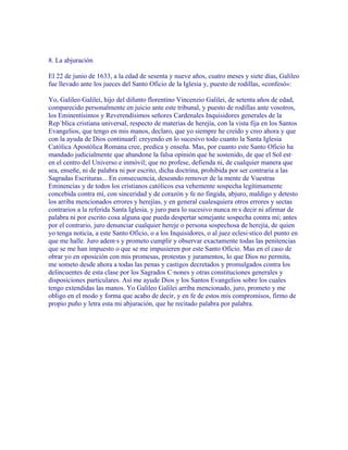 8. La abjuración

El 22 de junio de 1633, a la edad de sesenta y nueve años, cuatro meses y siete días, Galileo
fue llevado ante los jueces del Santo Oficio de la Iglesia y, puesto de rodillas, «confesó»:

Yo, Galileo Galilei, hijo del difunto florentino Vincenzio Galilei, de setenta años de edad,
comparecido personalmente en juicio ante este tribunal, y puesto de rodillas ante vosotros,
los Eminentísimos y Reverendísimos señores Cardenales Inquisidores generales de la
República cristiana universal, respecto de materias de herejía, con la vista fija en los Santos
Evangelios, que tengo en mis manos, declaro, que yo siempre he creído y creo ahora y que
con la ayuda de Dios continuaré creyendo en lo sucesivo todo cuanto la Santa Iglesia
Católica Apostólica Romana cree, predica y enseña. Mas, por cuanto este Santo Oficio ha
mandado judicialmente que abandone la falsa opinión que he sostenido, de que el Sol está
en el centro del Universo e inmóvil; que no profese, defienda ni, de cualquier manera que
sea, enseñe, ni de palabra ni por escrito, dicha doctrina, prohibida por ser contraria a las
Sagradas Escrituras... En consecuencia, deseando remover de la mente de Vuestras
Eminencias y de todos los cristianos católicos esa vehemente sospecha legítimamente
concebida contra mí, con sinceridad y de corazón y fe no fingida, abjuro, maldigo y detesto
los arriba mencionados errores y herejías, y en general cualesquiera otros errores y sectas
contrarios a la referida Santa Iglesia, y juro para lo sucesivo nunca más decir ni afirmar de
palabra ni por escrito cosa alguna que pueda despertar semejante sospecha contra mí; antes
por el contrario, juro denunciar cualquier hereje o persona sospechosa de herejía, de quien
yo tenga noticia, a este Santo Oficio, o a los Inquisidores, o al juez eclesiástico del punto en
que me halle. Juro además y prometo cumplir y observar exactamente todas las penitencias
que se me han impuesto o que se me impusieren por este Santo Oficio. Mas en el caso de
obrar yo en oposición con mis promesas, protestas y juramentos, lo que Dios no permita,
me someto desde ahora a todas las penas y castigos decretados y promulgados contra los
delincuentes de esta clase por los Sagrados Cánones y otras constituciones generales y
disposiciones particulares. Así me ayude Dios y los Santos Evangelios sobre los cuales
tengo extendidas las manos. Yo Galileo Galilei arriba mencionado, juro, prometo y me
obligo en el modo y forma que acabo de decir, y en fe de estos mis compromisos, firmo de
propio puño y letra esta mi abjuración, que he recitado palabra por palabra.
 