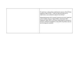 El empirismo se desarrolla completamente gracias a David Hume
(Inglaterra Siglo XVIII): “Todas las ideas proceden de las
impresiones y son solamente copias de las mismas”  2




Independientemente de los aportes posteriores de otros empiristas
como Condillac (Francia, Siglo XVIII) y John Stuart Mill
(Inglaterra, Siglo XIX); es en Hume donde podemos encontrar el
naciente constructo de Hipótesis como punto de partida y base de
una investigación científica.
 