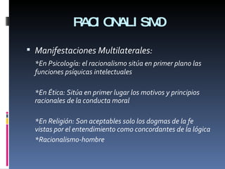 RACIONALISMO Manifestaciones Multilaterales: *En Psicología: el racionalismo sitúa en primer plano las funciones psíquicas intelectuales  *En Ética: Sitúa en primer lugar los motivos y principios racionales de la conducta moral  *En Religión: Son aceptables solo los dogmas de la fe vistas por el entendimiento como concordantes de la lógica *Racionalismo-hombre 