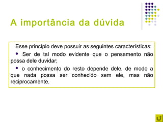 A importância da dúvida

  Esse princípio deve possuir as seguintes características:
   Ser de tal modo evidente que o pensamento não
possa dele duvidar;
   o conhecimento do resto depende dele, de modo a
que nada possa ser conhecido sem ele, mas não
reciprocamente.
 
