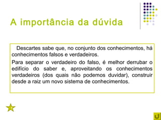 A importância da dúvida

  Descartes sabe que, no conjunto dos conhecimentos, há
conhecimentos falsos e verdadeiros.
Para separar o verdadeiro do falso, é melhor derrubar o
edifício do saber e, aproveitando os conhecimentos
verdadeiros (dos quais não podemos duvidar), construir
desde a raiz um novo sistema de conhecimentos.



1
 