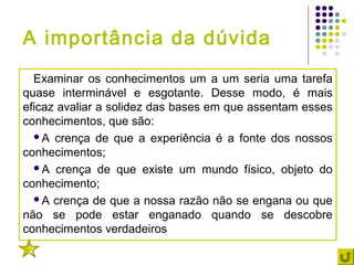A importância da dúvida
  Examinar os conhecimentos um a um seria uma tarefa
quase interminável e esgotante. Desse modo, é mais
eficaz avaliar a solidez das bases em que assentam esses
conhecimentos, que são:
  A crença de que a experiência é a fonte dos nossos
conhecimentos;
  A crença de que existe um mundo físico, objeto do
conhecimento;
  A crença de que a nossa razão não se engana ou que
não se pode estar enganado quando se descobre
conhecimentos verdadeiros
 2
 
