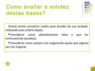 Como avaliar a solidez
destas bases?

  Vamos tentar encontrar razões para duvidar da sua verdade,
utilizando este critério duplo:
  Considerar      como absolutamente falso o que for
minimamente duvidoso;
  Considerar como sempre nos enganando aquilo que alguma
vez nos enganar.




 3
 