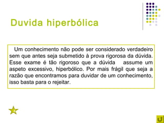 Duvida hiperbólica

  Um conhecimento não pode ser considerado verdadeiro
sem que antes seja submetido à prova rigorosa da dúvida.
Esse exame é tão rigoroso que a dúvida assume um
aspeto excessivo, hiperbólico. Por mais frágil que seja a
razão que encontramos para duvidar de um conhecimento,
isso basta para o rejeitar.




 4
 