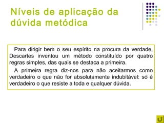 Níveis de aplicação da
dúvida metódica

  Para dirigir bem o seu espírito na procura da verdade,
Descartes inventou um método constituído por quatro
regras simples, das quais se destaca a primeira.
  A primeira regra diz-nos para não aceitarmos como
verdadeiro o que não for absolutamente indubitável: só é
verdadeiro o que resiste a toda e qualquer dúvida.
 
