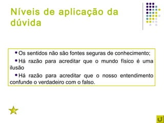 Níveis de aplicação da
dúvida


 Os   sentidos não são fontes seguras de conhecimento;
   Há razão para acreditar que o mundo físico é uma
ilusão
   Há razão para acreditar que o nosso entendimento
confunde o verdadeiro com o falso.




 5
 