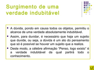 Surgimento de uma
verdade indubitável

   A dúvida, pondo em causa todos os objetos, permitiu o
    alcance de uma verdade absolutamente indubitável.
   Assim, para duvidar, é necessário que haja um sujeito
    que duvide, ou seja, a dúvida é um ato do pensamento
    que só é possível se houver um sujeito que a realize.
   Deste modo, a célebre afirmação “Penso, logo existo” é
    a verdade indubitável da qual partirá todo o
    conhecimento.
 