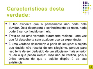 Características desta
verdade:
   É tão evidente que o pensamento não pode dela
    duvidar. Dela dependerá o conhecimento do resto, nada
    poderá ser conhecido sem ela;
   Trata-se de uma verdade puramente racional, uma vez
    que foi descoberta sem qualquer uso da experiência;
   É uma verdade descoberta a partir da intuição: o sujeito
    que duvida não resulta de um silogismo, porque para
    isso teria de ser deduzido de um silogismo mais anterior
    “Tudo o que pensa existe”. Isso não se verifica, pois a
    única certeza de que o sujeito dispõe é da sua
    existência.
 