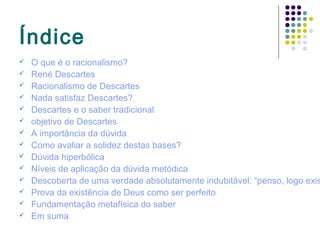 Índice
   O que é o racionalismo?
   René Descartes
   Racionalismo de Descartes
   Nada satisfaz Descartes?
   Descartes e o saber tradicional
   objetivo de Descartes
   A importância da dúvida
   Como avaliar a solidez destas bases?
   Dúvida hiperbólica
   Níveis de aplicação da dúvida metódica
   Descoberta de uma verdade absolutamente indubitável: “penso, logo exis
   Prova da existência de Deus como ser perfeito
   Fundamentação metafísica do saber
   Em suma
 