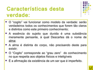 Características desta
verdade:
   O “cogito” vai funcionar como modelo da verdade: serão
    verdadeiros todos os conhecimentos que forem tão claros
    e distintos como este primeiro conhecimento;
   A essência do sujeito que duvida é uma substância
    meramente pensante, à qual Descartes dá o nome de
    alma;
   A alma é distinta do corpo, não precisando deste para
    existir;
   O “Cogito” corresponde ao “grau zero” do conhecimento
    no que respeita aos objetos físicos e inteligíveis
   É a afirmação da existência de um ser que é imperfeito.
 
