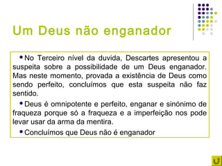 Um Deus não enganador
 No    Terceiro nível da duvida, Descartes apresentou a
suspeita sobre a possibilidade de um Deus enganador.
Mas neste momento, provada a existência de Deus como
sendo perfeito, concluímos que esta suspeita não faz
sentido.
   Deus é omnipotente e perfeito, enganar e sinónimo de
fraqueza porque só a fraqueza e a imperfeição nos pode
levar usar da arma da mentira.
   Concluímos que Deus não é enganador
 