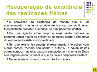 Recuperação da existência
 das realidades físicas
  A    convicção da existência do mundo não e um
conhecimento, mas uma espécie de crença, um sentimento.
Mas bastante presente e intenso, no qual podemos confiar.
  Há uma ligação entre corpo e alma muito próxima, e
portanto temos noção da existência do nosso corpo e isto serve
de evidencia á existência da realidade.
  Sei que existo fisicamente e experimento interações com
outros corpos, mesmo não sendo o autor ou a causa destes
outros corpos, mas eles causam sensações em mim, e se Deus
não engana tenho de concluir que as coisas corpóreas existem.
  Na veracidade divina o mundo não é um sonho.
 
