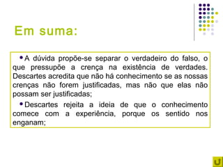 Em suma:
 A   dúvida propõe-se separar o verdadeiro do falso, o
que pressupõe a crença na existência de verdades.
Descartes acredita que não há conhecimento se as nossas
crenças não forem justificadas, mas não que elas não
possam ser justificadas;
  Descartes rejeita a ideia de que o conhecimento
comece com a experiência, porque os sentido nos
enganam;
 