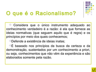 O que é o Racionalismo?
    Considera que o único instrumento adequado ao
conhecimento verdadeiro é a razão: é ela que fornece as
ideias normativas (que seguem aquilo que é regra) e os
princípios por meio dos quais conhecemos;
  Defende a existência de ideias inatas;

  É baseado nos princípios da busca da certeza e da
demonstração, sustentados por um conhecimento a priori,
ou seja, conhecimentos que não vêm da experiência e são
elaborados somente pela razão.
 