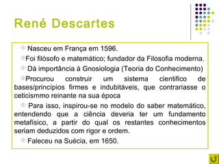 René Descartes
    Nasceu em França em 1596.
  Foi filósofo e matemático; fundador da Filosofia moderna.

   Dá importância à Gnosiologia (Teoria do Conhecimento)

  Procurou      construir  um     sistema    cientifico  de
bases/princípios firmes e indubitáveis, que contrariasse o
ceticismmo reinante na sua época
   Para isso, inspirou-se no modelo do saber matemático,
entendendo que a ciência deveria ter um fundamento
metafísico, a partir do qual os restantes conhecimentos
seriam deduzidos com rigor e ordem.
   Faleceu na Suécia, em 1650.
 