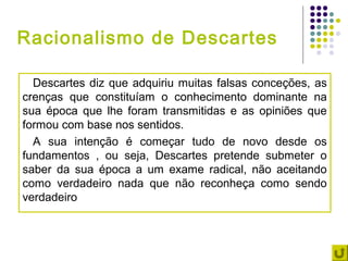 Racionalismo de Descartes

  Descartes diz que adquiriu muitas falsas conceções, as
crenças que constituíam o conhecimento dominante na
sua época que lhe foram transmitidas e as opiniões que
formou com base nos sentidos.
  A sua intenção é começar tudo de novo desde os
fundamentos , ou seja, Descartes pretende submeter o
saber da sua época a um exame radical, não aceitando
como verdadeiro nada que não reconheça como sendo
verdadeiro
 